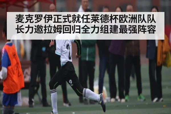 麦克罗伊正式就任莱德杯欧洲队队长力邀拉姆回归全力组建最强阵容