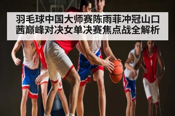 羽毛球中国大师赛陈雨菲冲冠山口茜巅峰对决女单决赛焦点战全解析