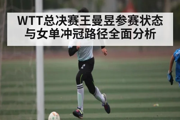 WTT总决赛王曼昱参赛状态与女单冲冠路径全面分析