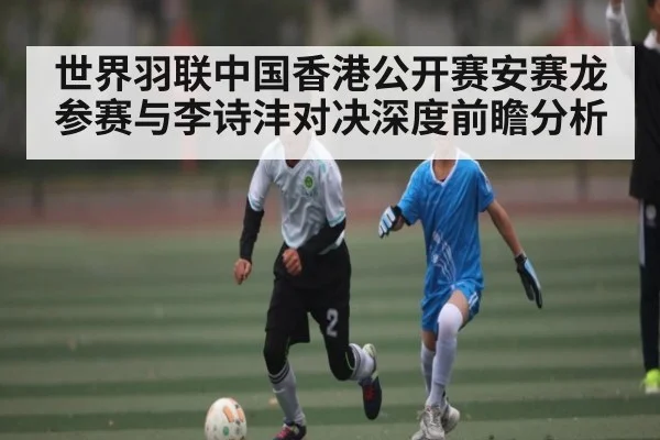 世界羽联中国香港公开赛安赛龙参赛与李诗沣对决深度前瞻分析
