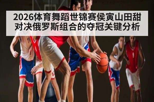 2026体育舞蹈世锦赛侯寅山田甜对决俄罗斯组合的夺冠关键分析